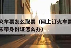 网上订火车票怎么取票（网上订火车票怎么取票流程未带身份证怎么办）