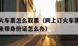 网上订火车票怎么取票（网上订火车票怎么取票流程未带身份证怎么办）