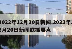 2022年12月20日新闻,2022年12月20日新闻联播要点